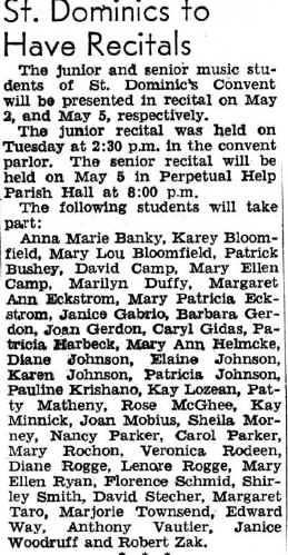 St. Dominics to Have Recitals The junior and senior music students of St. DominIc's Convent will be presented In recital on May 2 and May 5, respectively. The junior recital was held on Tuesday at 2:80 pm In the convent parlor. The senior recital will be held on May 5 In Perpetual Help Parish Hall at 8:00 p.m. The following students will take part: Anna Marie Banky, Karey Bloomfield, Mary Lou Bloomfield, Patrick Bushey, David Camp, Mary Ellen Camp, Marilyn Duffy, Margaret Ann eckstrom, Mary Patricia eckstrom, Janice gabrio, Barbara gerdon, Joan Gerdon, Caryl Gidas, Patricia harbeck, Mary Ann helmcke, Diane Johnson, Elaine Johnson, Karen Johnson, Patricia Johnson. Pauline Krishano, Kay Lozean, Patty Matheny, Rose MeGhee, Kay Minnick, Joan Mobius, Sheila Morney, Nancy Parker, Carol Parker, Mary Rochon, Veronica Rochon, Diane Rogge, Lenore Rogge, Mary Ellen Ryan, Florence Schmid, Shirley Smith, David Stecher, Margaret Taro, Marjorie Townsend, Edward Way, Anthony Vautler, Janice Woodruff and Robert Zak.