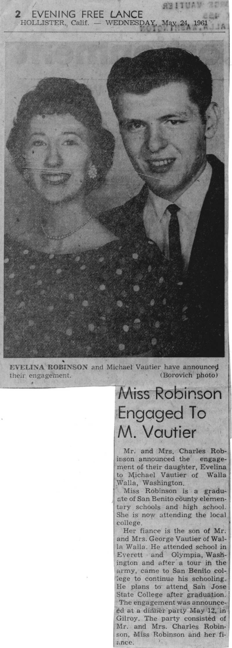 EVeliNA ROBINSON and Michael Vautier have announced their engagement. Miss Robinson Engaged To M.Vautier Mr. and Mrs. Charles Robinson announced the engagement of their daughter, Evelina to Michael Vautier of Walla Walls, Washington. 	Miss Robinson is a graduate of San Benito county elementary schools and high school. She is now attending the local college. Her fiance is the son of Mr. and Mrs. George Vautier of Walla Walla. He attended school in Everett and Olympia, Washington and after a tour in the army, came to San Benito college to continue his schooling. He plans to attend San Jose State College after graduation. The engagement was announced at a dinner party May 12, in Gilroy. The party consisted of Mr. and Mrs. Charles Robinson, Miss Robinson and her fiance.